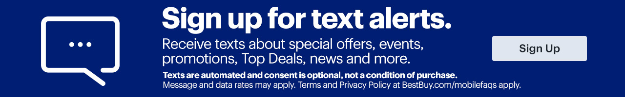 Sign up for text alerts. Receive texts about special offers, events, promotions, Top Deals, news and more. Sign up. Texts are automated and consent is optional, not a condition of purchase. Message and data rates may apply. Terms and Privacy Policy at BestBuy.com/mobilefaqs apply.