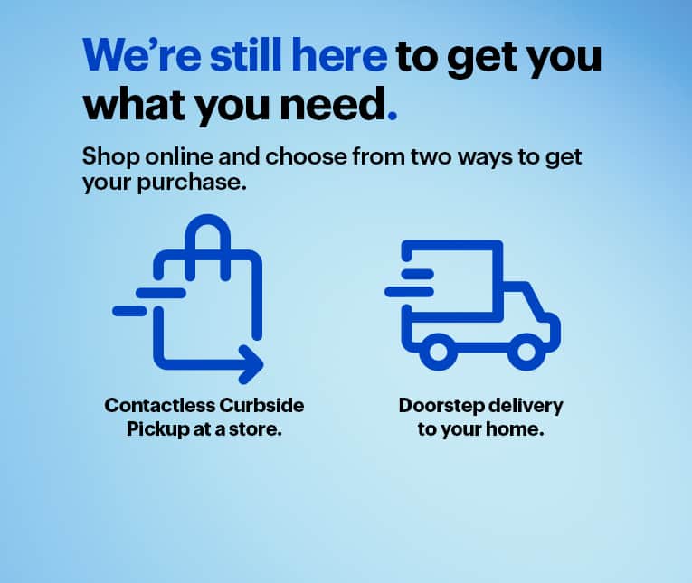 We’re still here to get you what you need. Shop online and choose from two ways to get your purchase. Contactless Curbside Pickup at a store or doorstep delivery to your home.