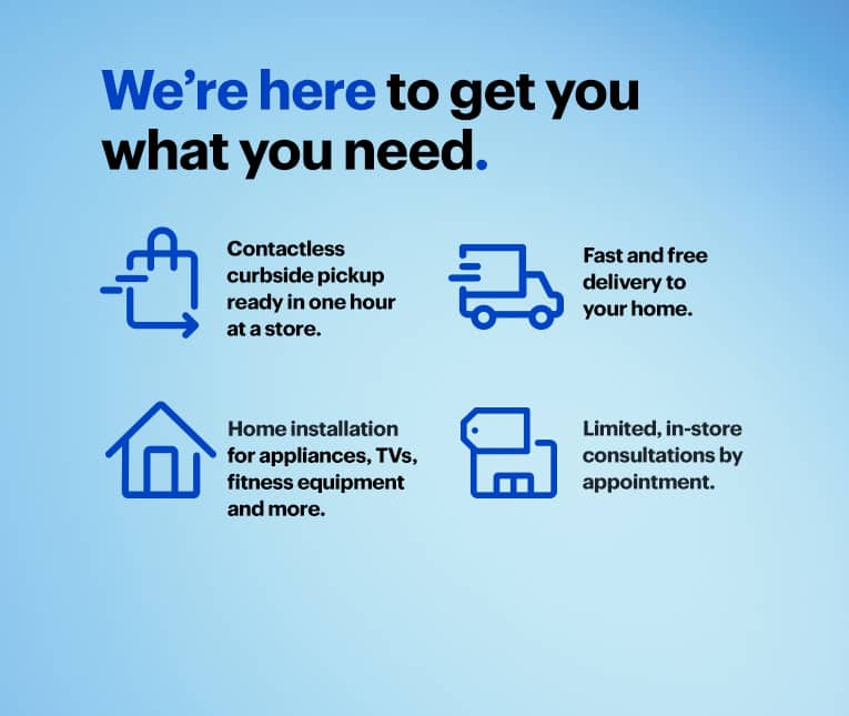 We're here to get you what you need. Contactless curbside pickup ready in one hour at a store. Fast and free delivery to your home. Home installation for appliances, TVs, fitness equipment and more. Limited, in-store consultations by appointment.