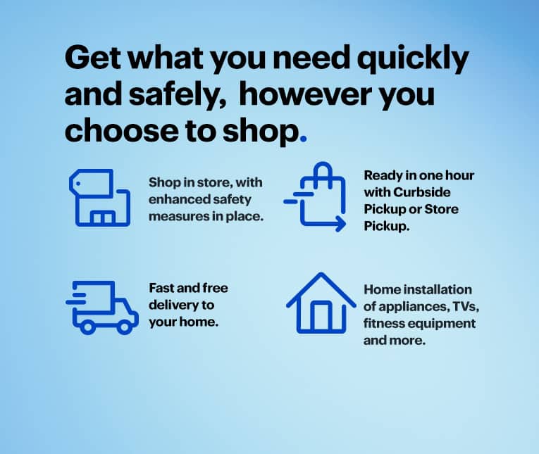 Get what you need quickly and safely, however you choose to shop. Shop in store, with enhanced safety measures in place. Ready in one hour with Curbside Pickup or Store Pickup. Fast and free delivery to your home. Home installation of appliances, TVs, fitness equipment and more.