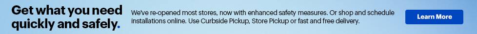 Get what you need quickly and safely. We've re-opened most stores, now with enhanced safety measures. Or shop and schedule installations online. Use Curbside Pickup, Store Pickup or fast and free delivery. Learn More.