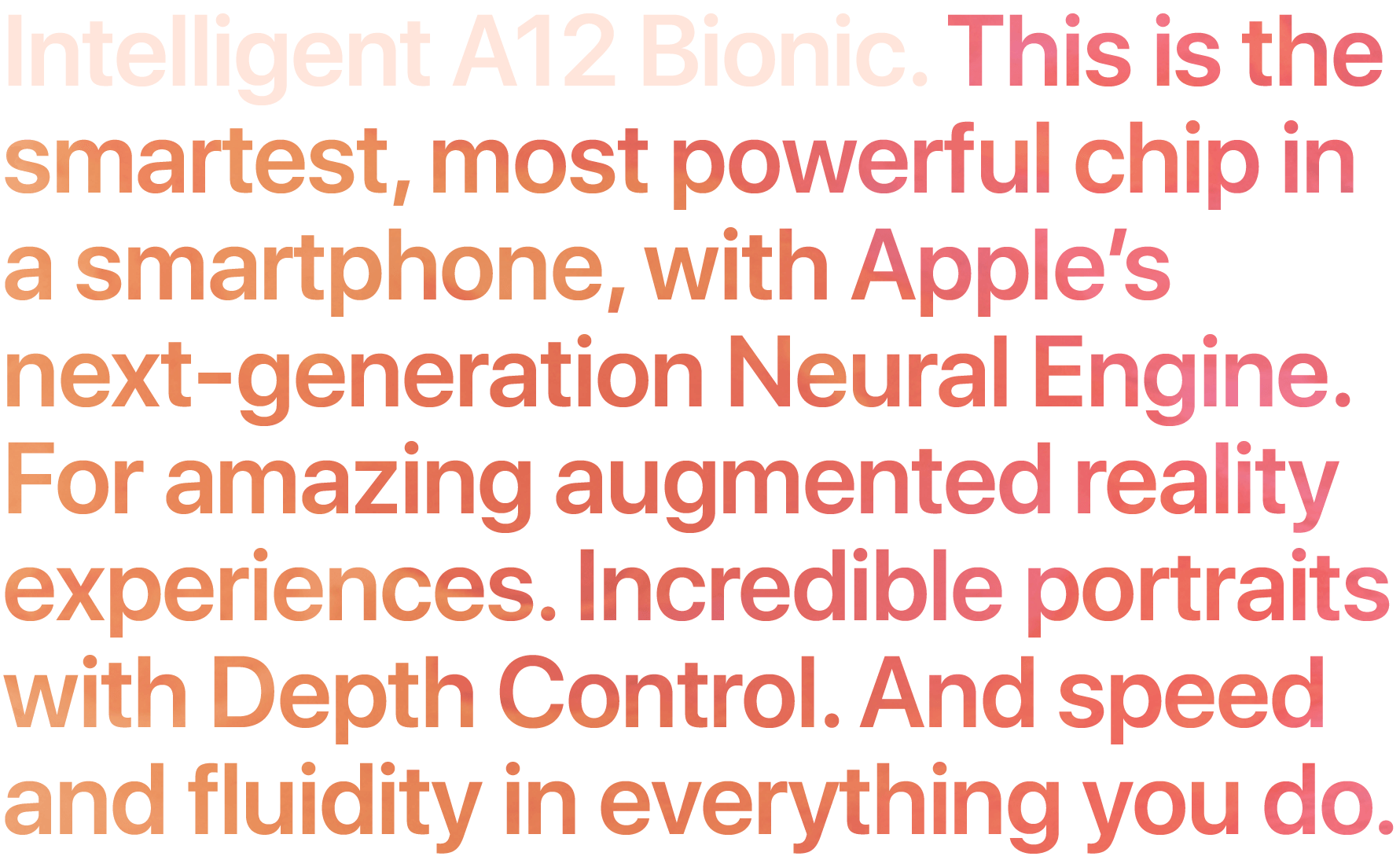 Intelligent A12 Bionic. This is the smartest, most powerful chip in a smartphone, with Apple's next-generation Neural Engine. For amazing augmented reality experiences. Incredible portraits with Depth Control. And speed and fluidity in everything you do.