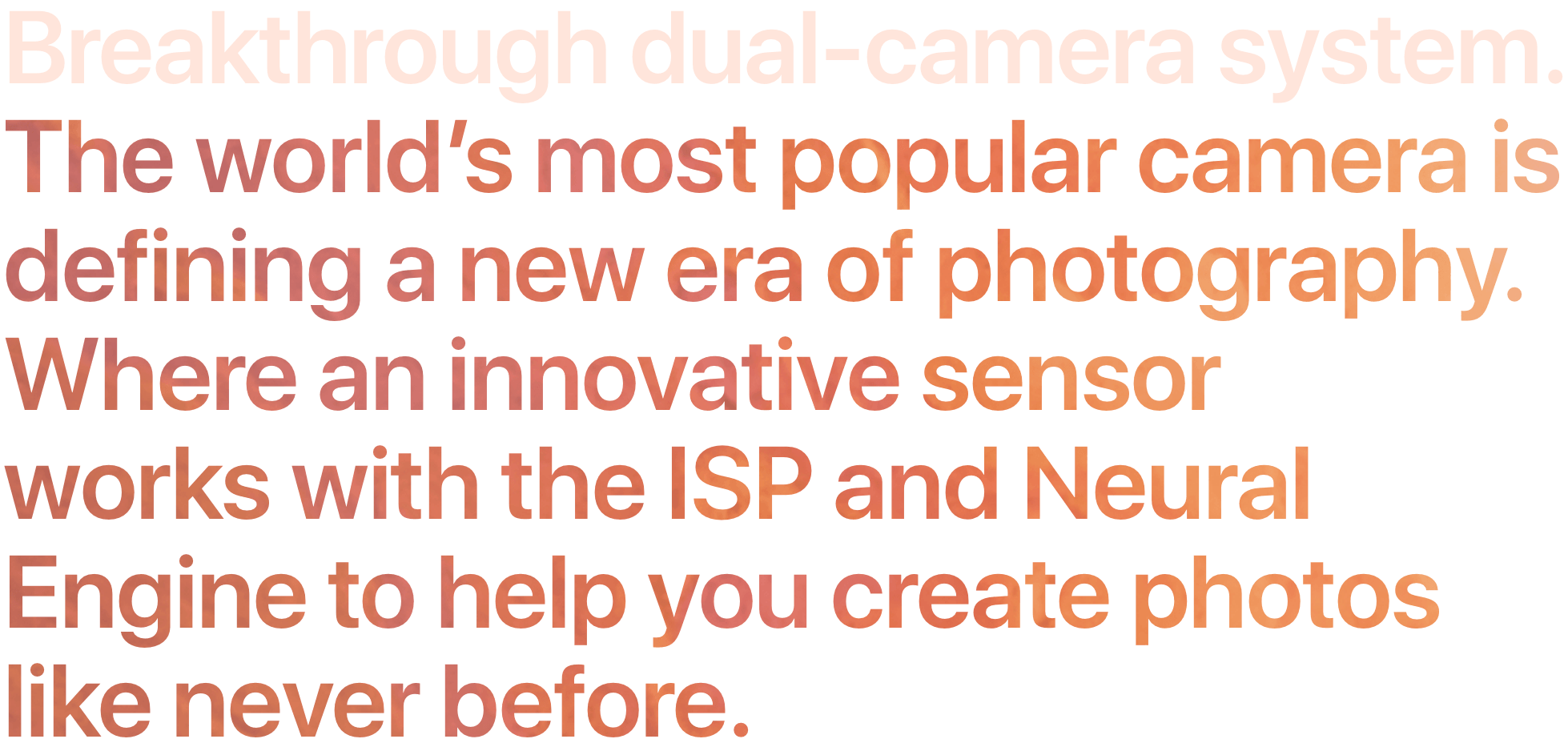 Breakthrough dual-camera system. The world’s most popular camera is defining a new era of photography. Where an innovative sensor works with the ISP and Neural Engine to help you create photos like never before.