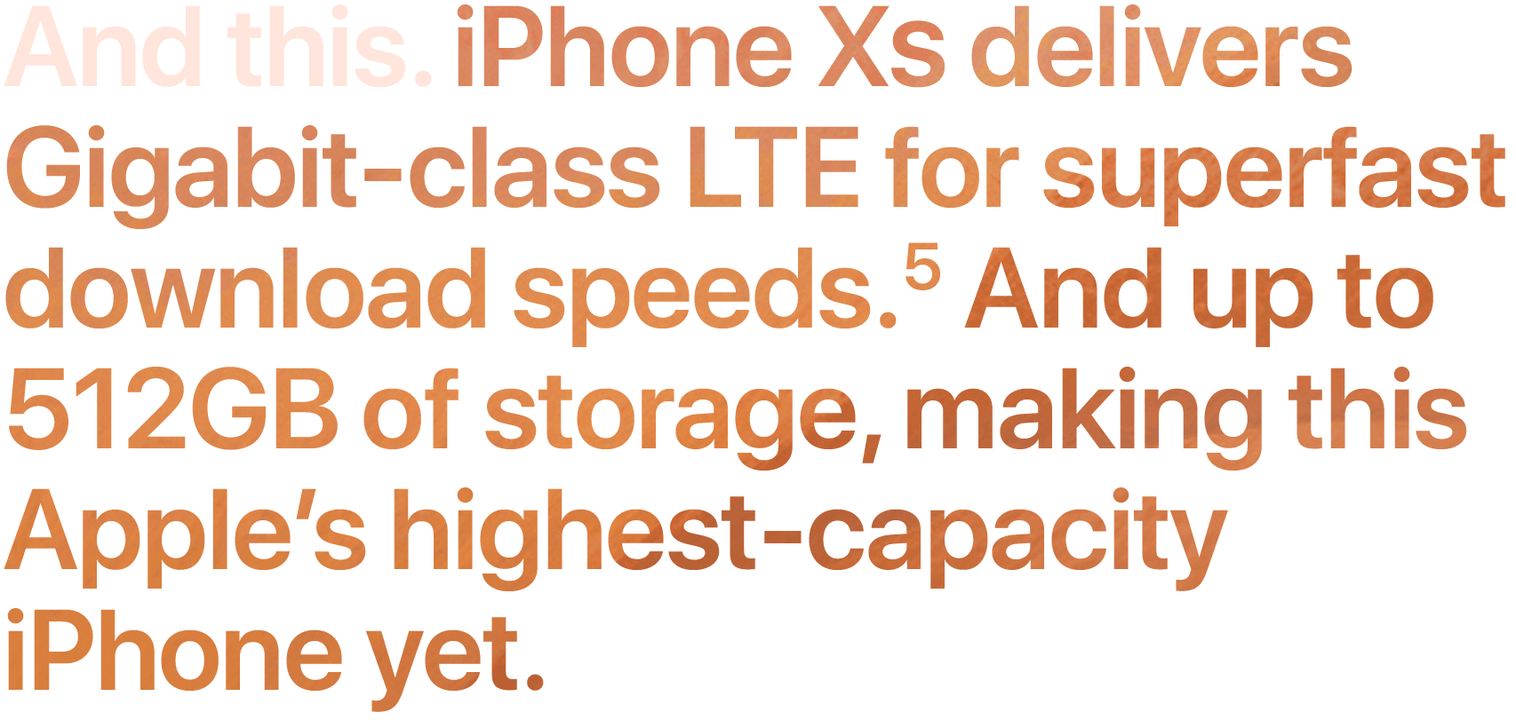 And this. iPhone XS delivers Gigabit-class LTE for superfast download speeds.5 And up to 512GB of storage, making this our highest-capacity iPhone yet.