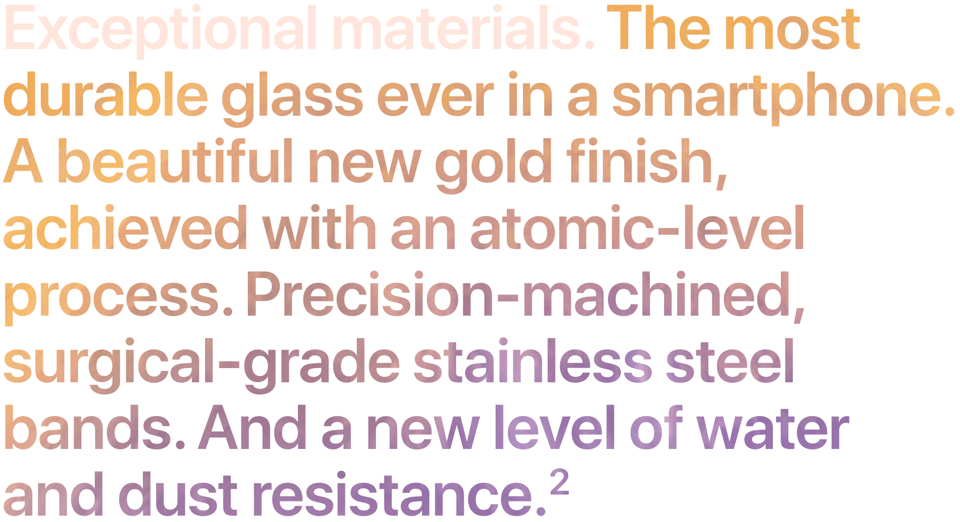 Exceptional materials. The most durable glass ever in a smartphone. A beautiful new gold finish, achieved with an atomic-level process. Precision-machined, surgical-grade stainless steel bands. And a new level of water and dust resistance. 2