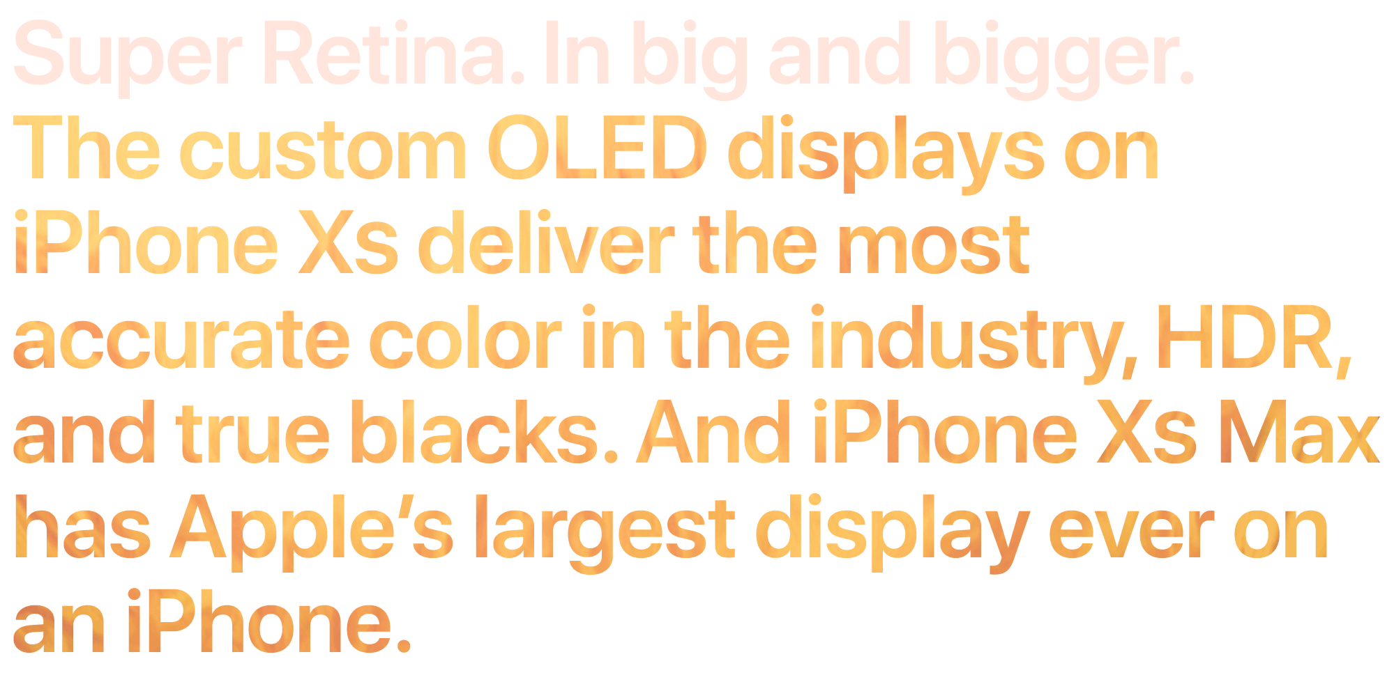Super Retina. In big and bigger. The custom OLED displays on iPhone XS deliver the most accurate color in the industry, HDR, and true blacks. And iPhone XS Max has our largest display ever on an iPhone.