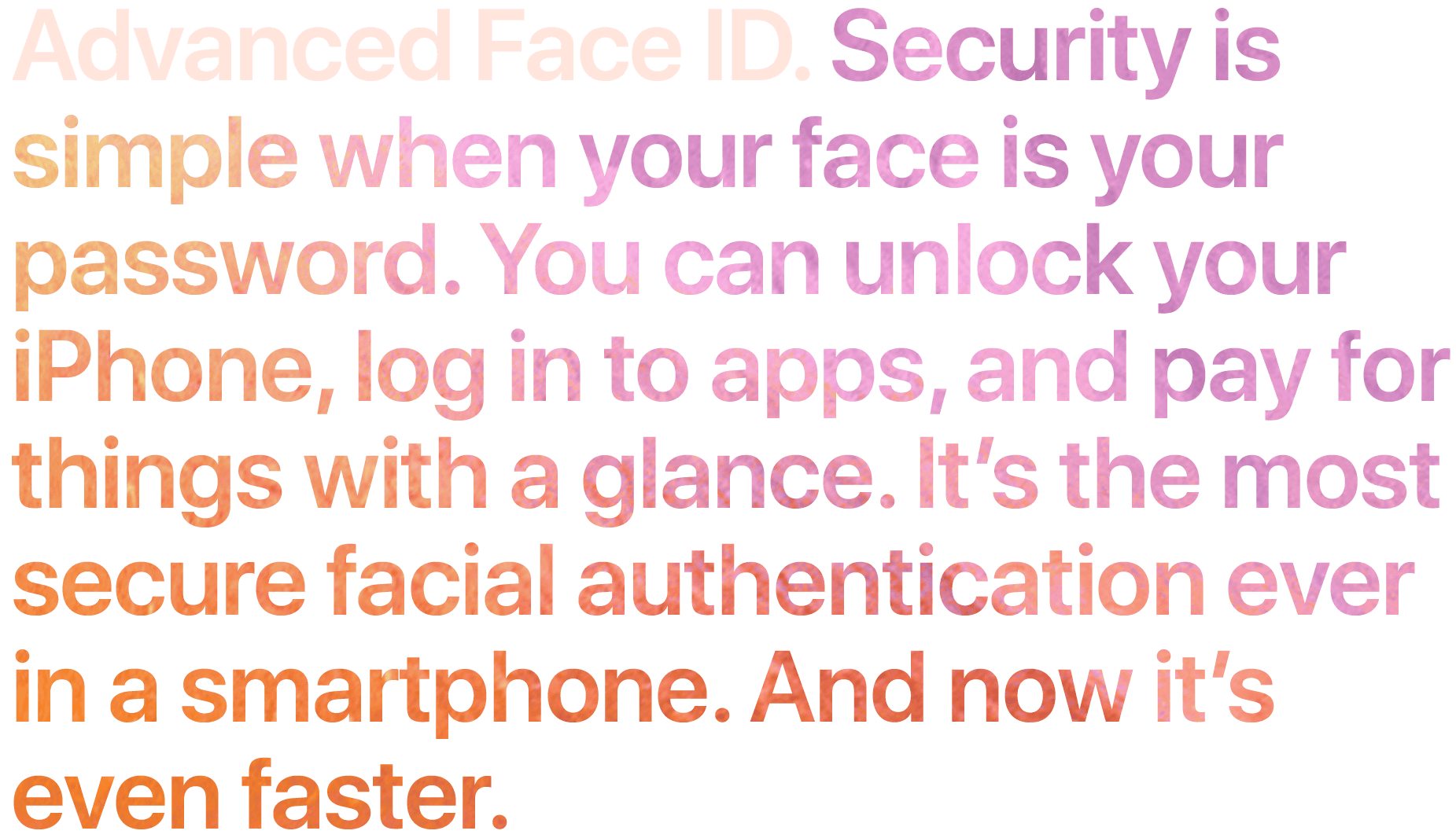 Advanced Face ID. Security is simple when your face is your password. You can unlock your iPhone, log in to apps, and pay for things with a glance. It's the most secure facial authentication ever in a smartphone. And now it's even faster.