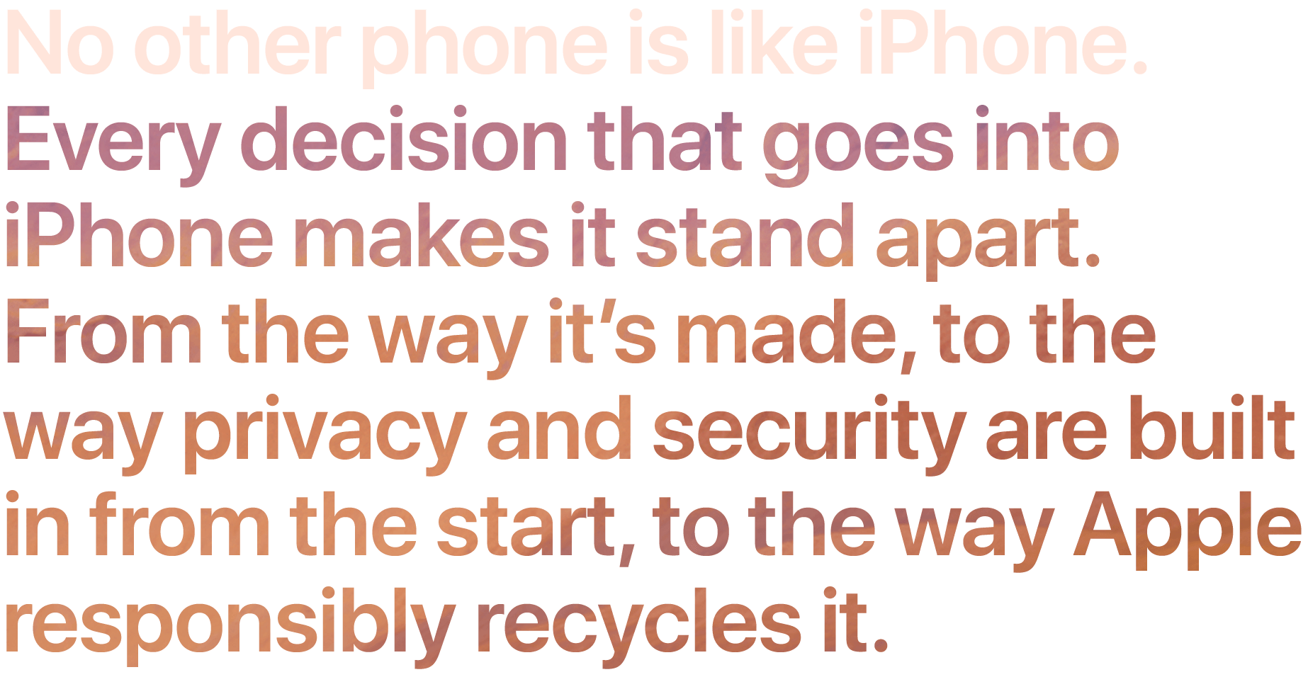 No other phone is like iPhone. Every decision that goes into iPhone makes it stand apart. From the way it’s made, to the way we build in privacy and security from the start, to the way Apple responsibly recycles it.