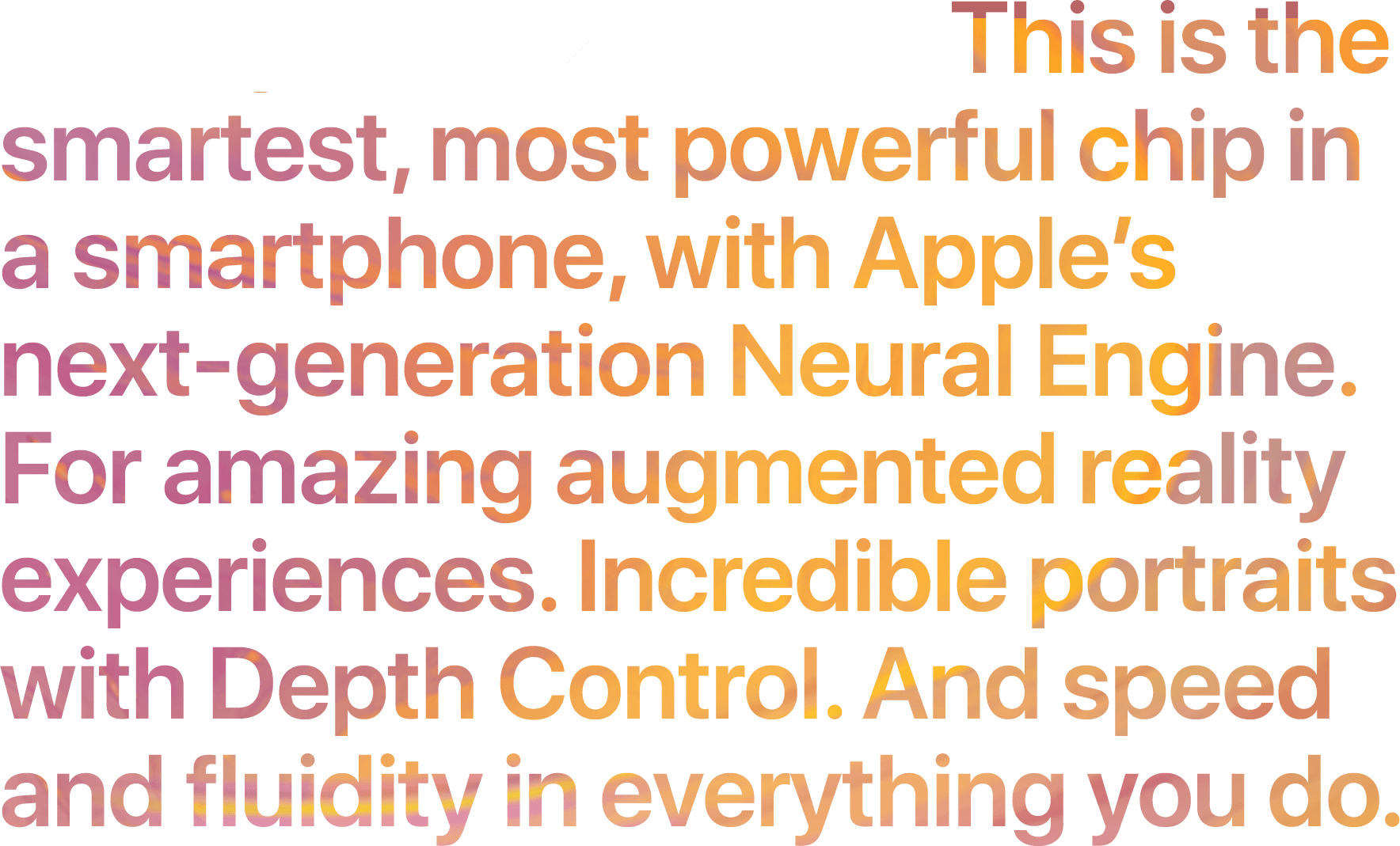 Intelligent A12 Bionic. This is the smartest, most powerful chip in a smartphone, with Apple's next-generation Neural Engine. For amazing augmented reality experiences. Incredible portraits with Depth Control. And speed and fluidity in everything you do.