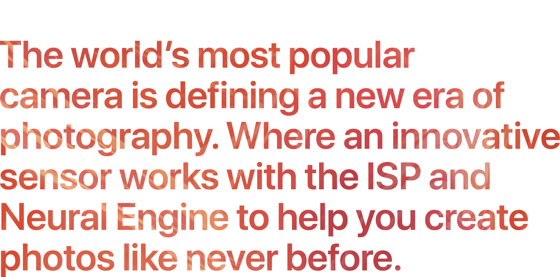 Breakthrough camera system. The world’s most popular camera is defining a new era of photography. Where an innovative sensor works with the ISP and Neural Engine to help you create photos like never before.