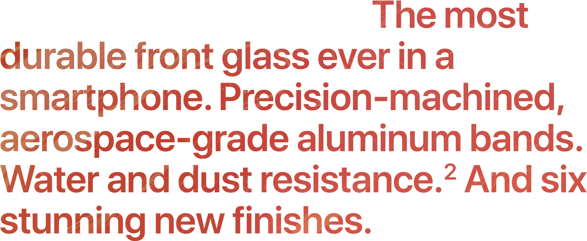 Exceptional materials. The most durable front glass ever in a smartphone. Precision-machined, aerospace-grade aluminum bands. Water and dust resistance. And six stunning new finishes. 2