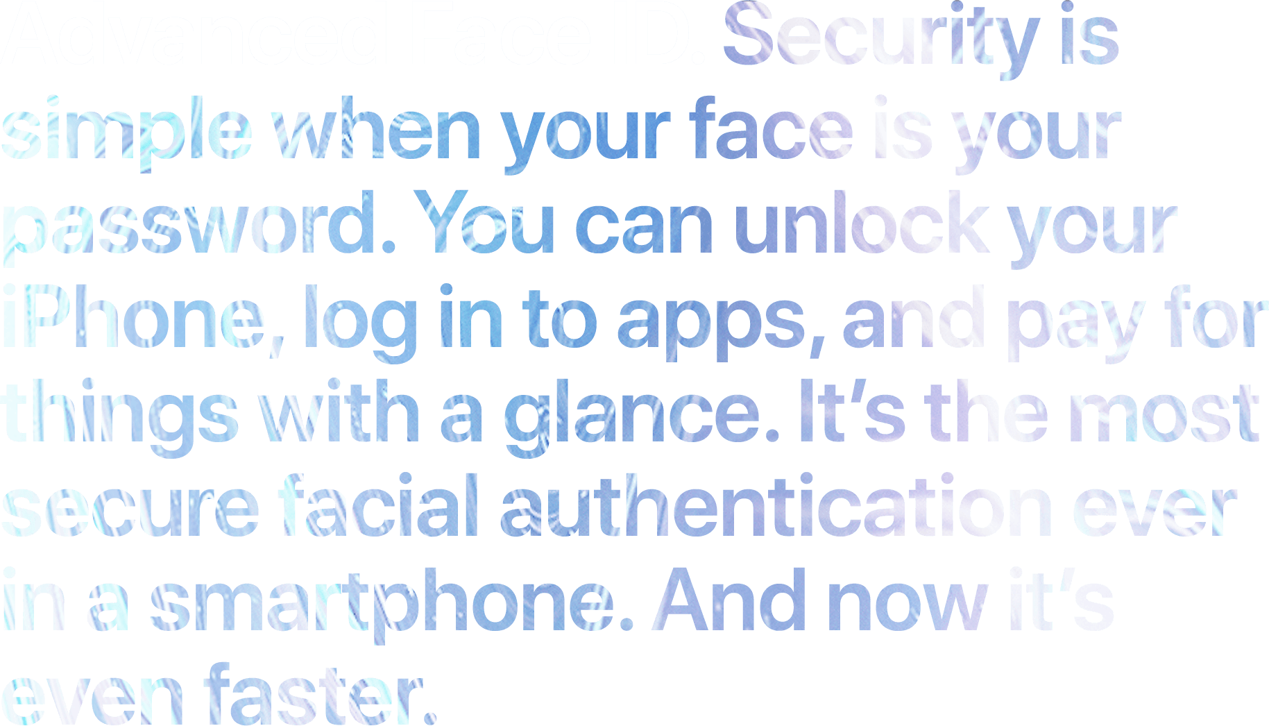Advanced Face ID. Security is simple when your face is your password. You can unlock your iPhone, log in to apps, and pay for things with a glance. It's the most secure facial authentication ever in a smartphone. And now it's even faster.
