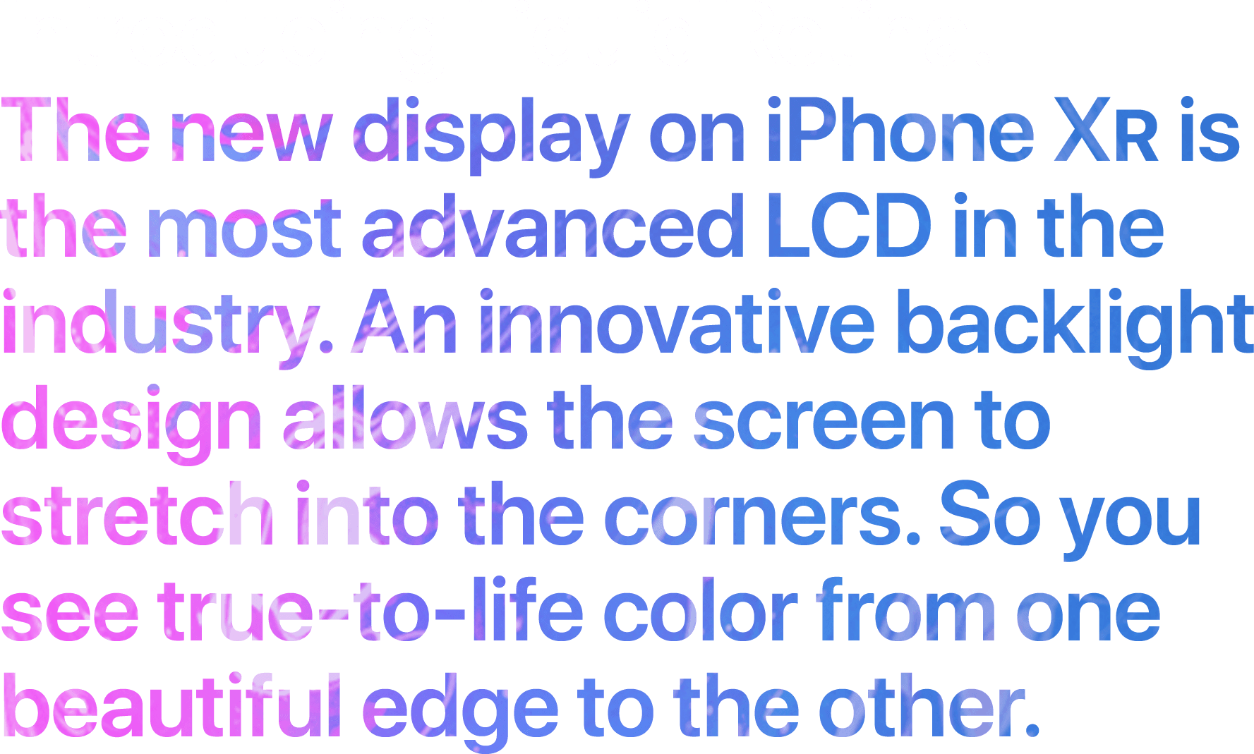 Introducing Liquid Retina. The new display on iPhone XR is the most advanced LCD in the industry. An innovative backlight design allows the screen to stretch into the corners. So you see true-to-life color from one beautiful edge to the other.