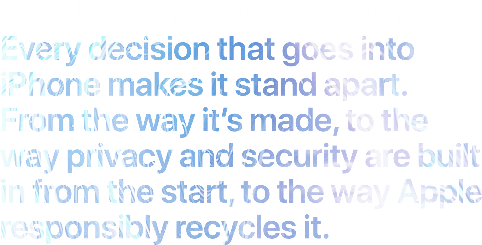 No other phone is like iPhone. Every decision that goes into iPhone makes it stand apart. From the way it’s made, to the way we build in privacy and security from the start, to the way Apple responsibly recycles it.