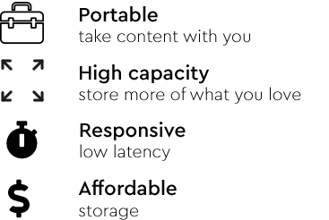 Portable; take content with you. High capacity; store more of what you love. Responsive; low latency. Affordable storage.