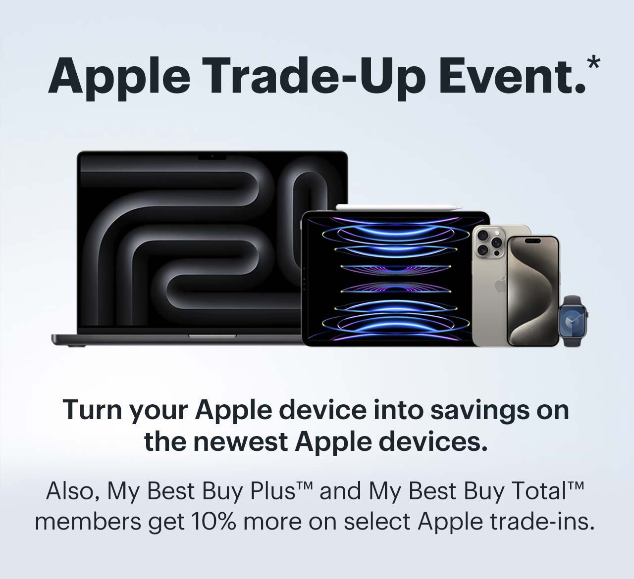 Apple Trade-Up Event. Turn your Apple device into savings on the newest Apple devices. Also, My Best Buy Plus™ and My Best Buy Total™ members get 10% more on select Apple trade-ins. Shop now. Reference disclaimer.