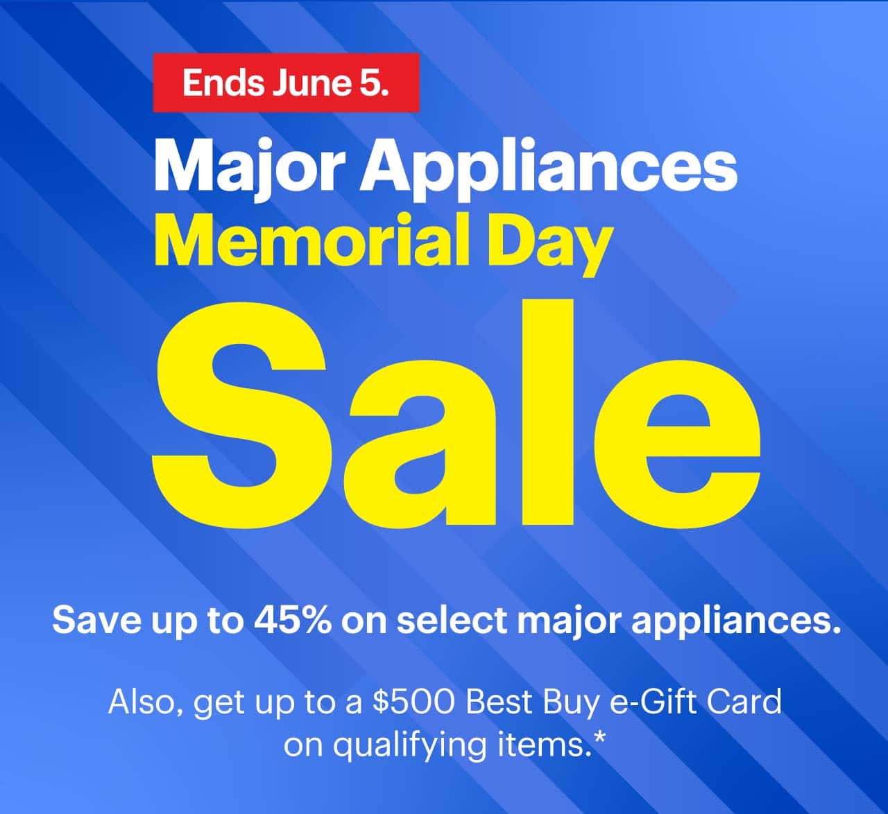 Major Appliances Memorial Day Sale. Ends June 5. Save up to 45% on select major appliances. Also, get up to a $500 Best Buy e-Gift Card on qualifying items. Shop now. Reference disclaimer.