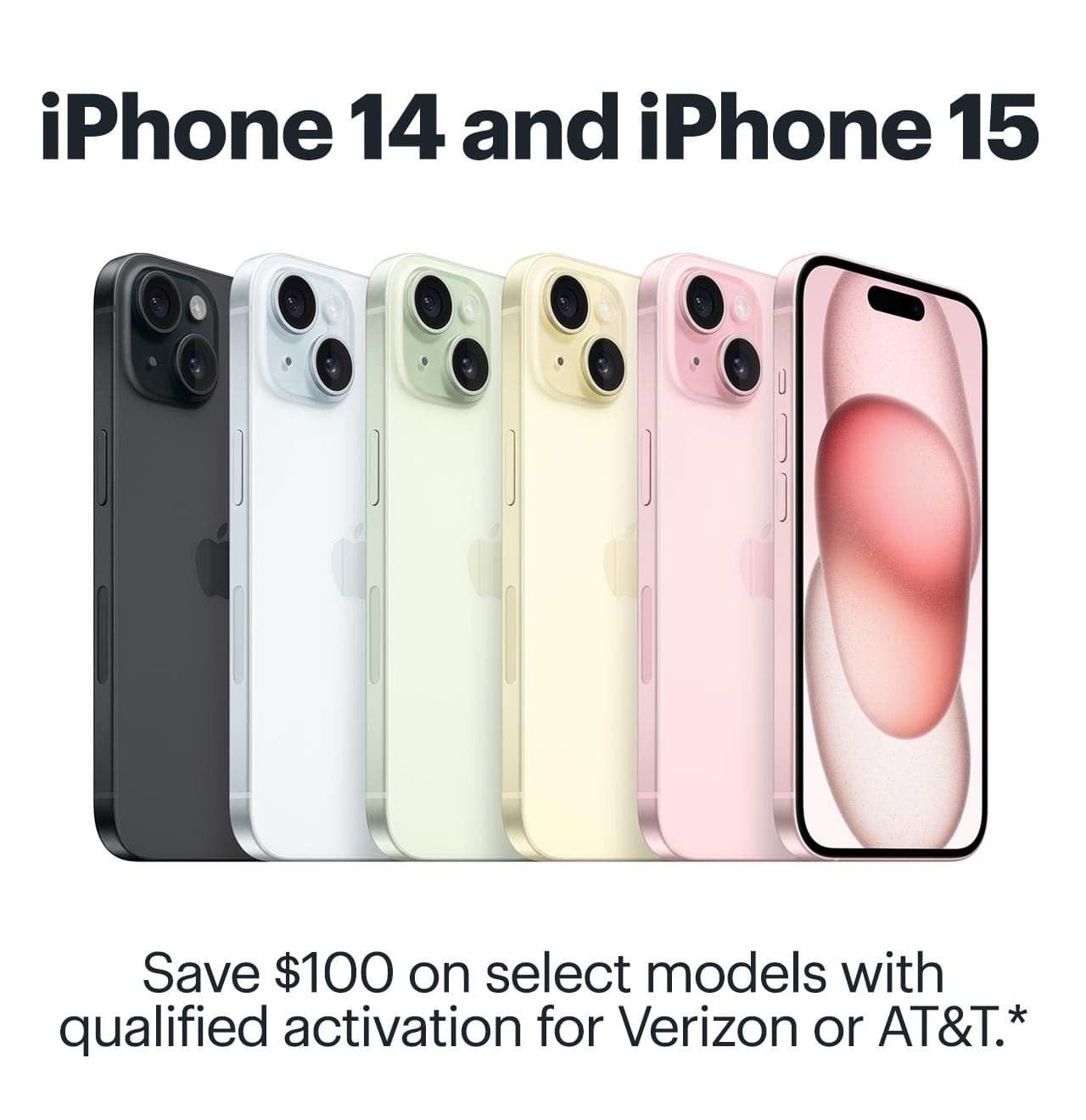 iPhone 14 and iPhone 15. Save $100 on select models with qualified activation for Verizon or AT&T. Reference disclaimer.