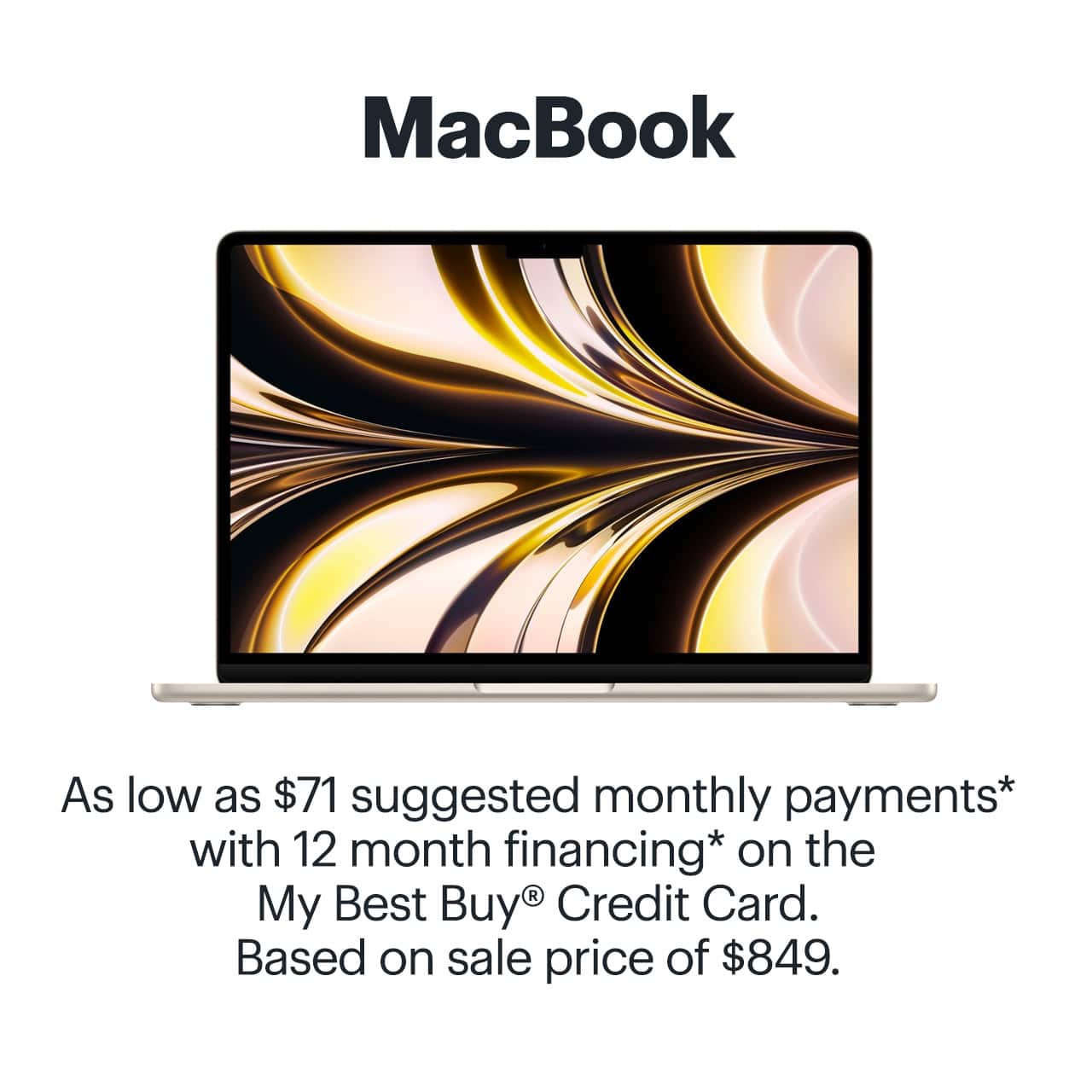 MacBook. As low as $71 suggested monthly payments* with 12 month financing* on the My Best Buy® Credit Card. Based on sale price of $849. Reference disclaimer.