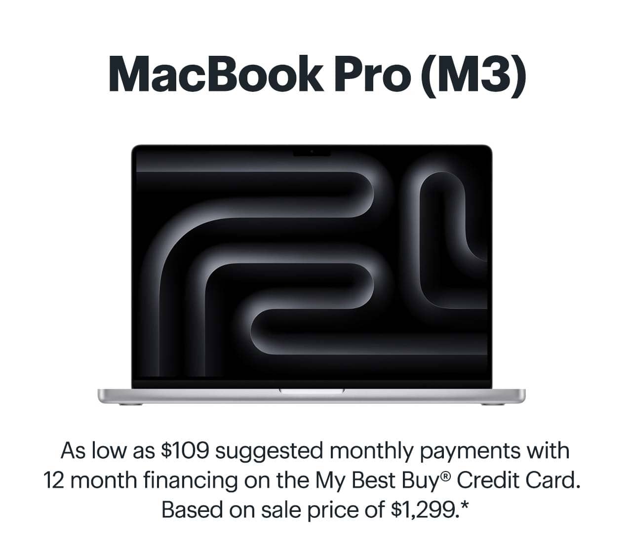 MacBook Pro (M3). As low as $109 suggested monthly payments with 12 month financing on the My Best Buy® Credit Card. Based on sale price of $1,299. Learn more. Reference disclaimer.
