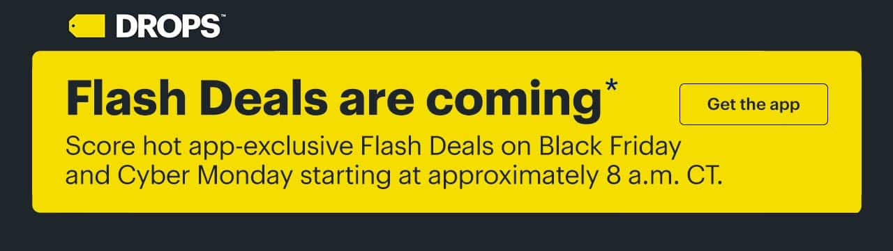 Flash Deals are coming. Score hot app-exclusive Flash Deals on Black Friday and Cyber Monday starting at approximately 8 a.m. CT. Get the app. Reference disclaimer.