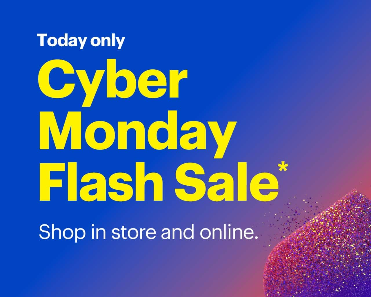 Today only. Cyber Monday Flash Sale. Shop in-store and online. Shop now. Reference disclaimer.