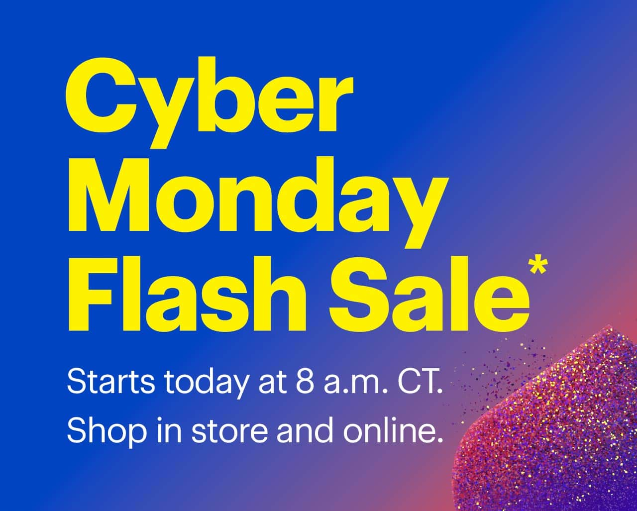 Cyber Monday Flash Sale. Starts today at 8 a.m. CT. Shop in store and online. Shop now. Reference disclaimer.