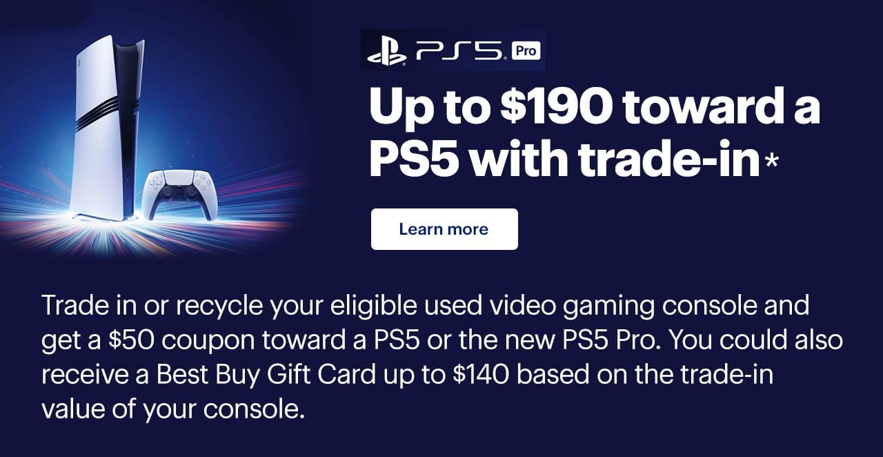 Up to $190 toward a PS5 with trade-in. Trade in or recycle your eligible used video gaming console and get a $50 coupon toward a PS5 or the new PS5 Pro. You could also receive a Best Buy Gift Card up to $140 based on the trade-in value of your console. Learn more. Reference disclaimer.