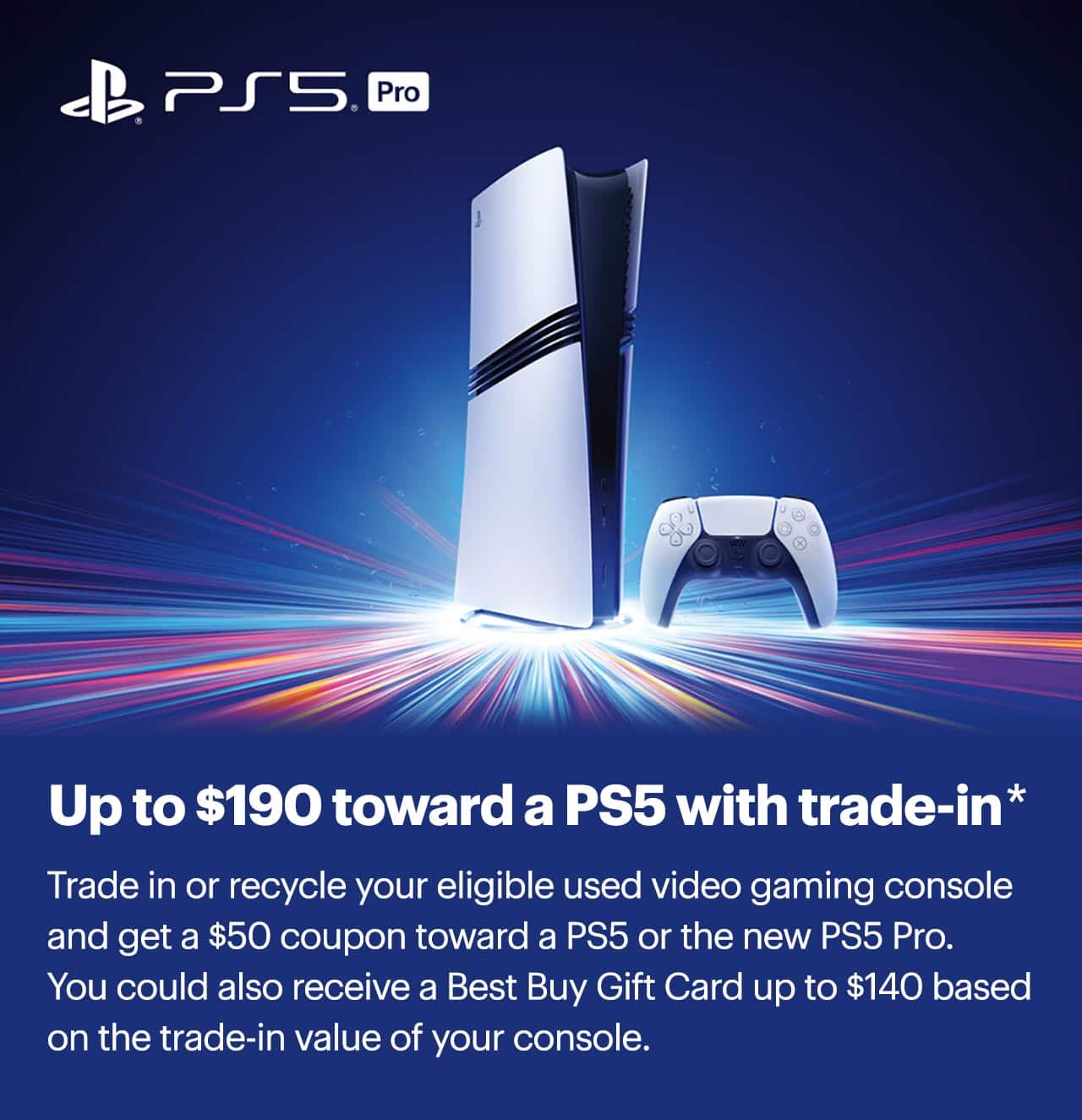 Up to $190 toward a PS5 with trade-in. Trade in or recycle your eligible used video gaming console and get a $50 coupon toward a PS5 or the new PS5 Pro. You could also receive a Best Buy Gift Card up to $140 based on the trade-in value of your console. Learn more. Reference disclaimer.