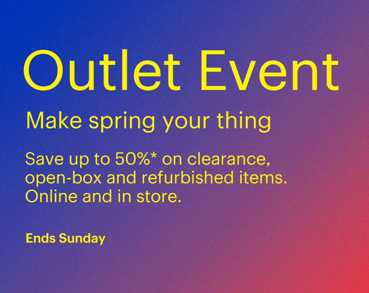 Outlet Event ends Sunday. Make spring your thing. Save up to 50% on clearance, open-box and refurbished items. Online and in store. Reference disclaimer.