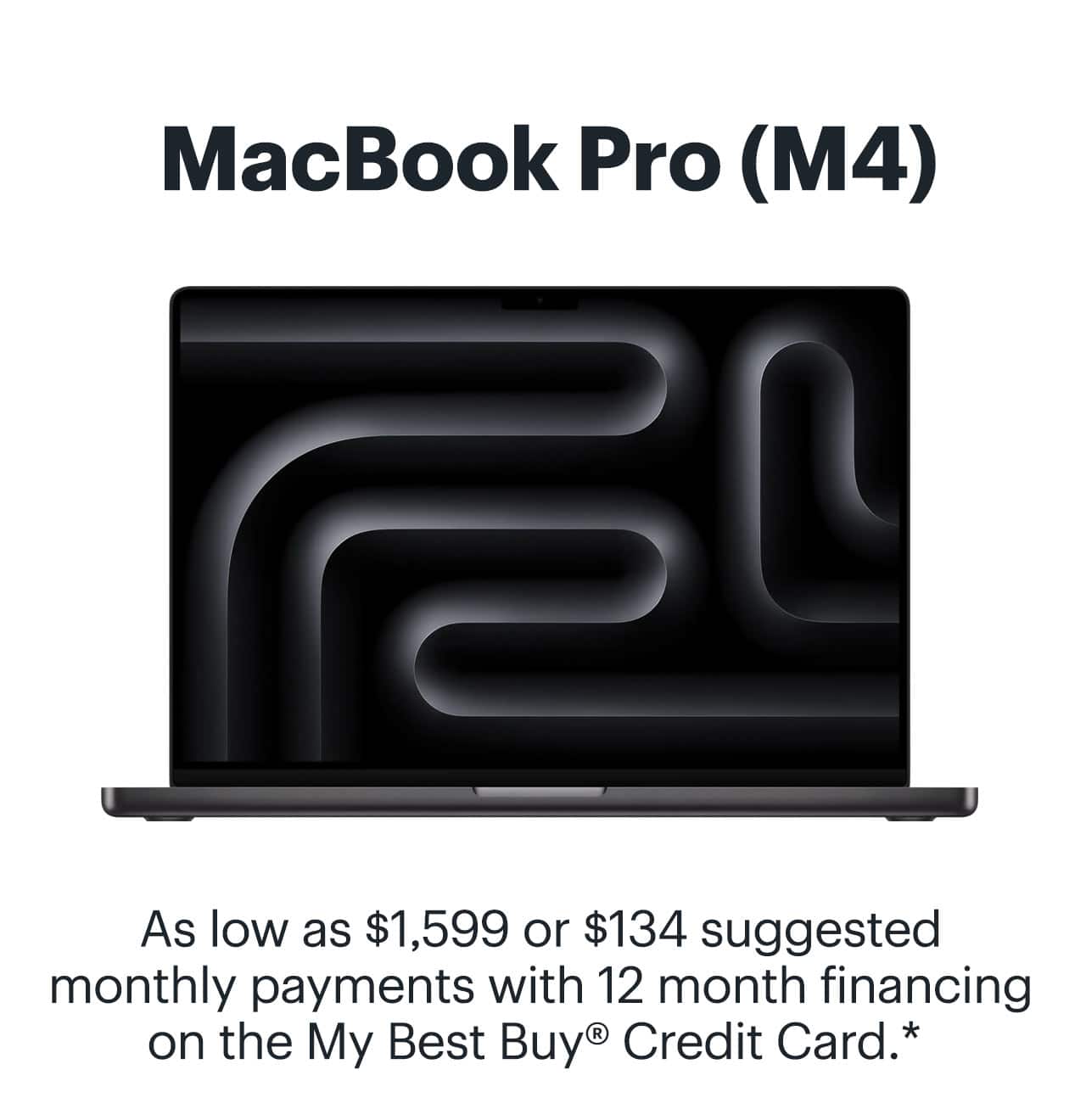 MacBook Pro (M4). As low as $1,599 or $134 suggested monthly payments with 12 month financing on the My Best Buy® Credit Card. Learn more. Reference disclaimer.