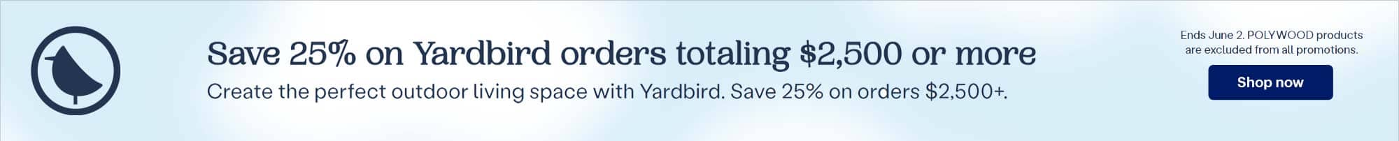 Save 25% on Yardbird orders totaling $2,500 or more. Create the perfect outdoor living space with Yardbird. Save 25% on orders $2,500+. Ends June 2. POLYWOOD products are excluded from all promotions. Shop now.