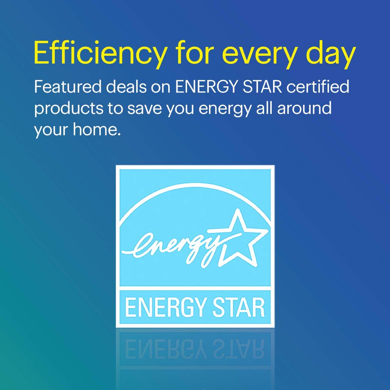 Efficiency for every day. ENERGY STAR certified products can save energy all around your home. 