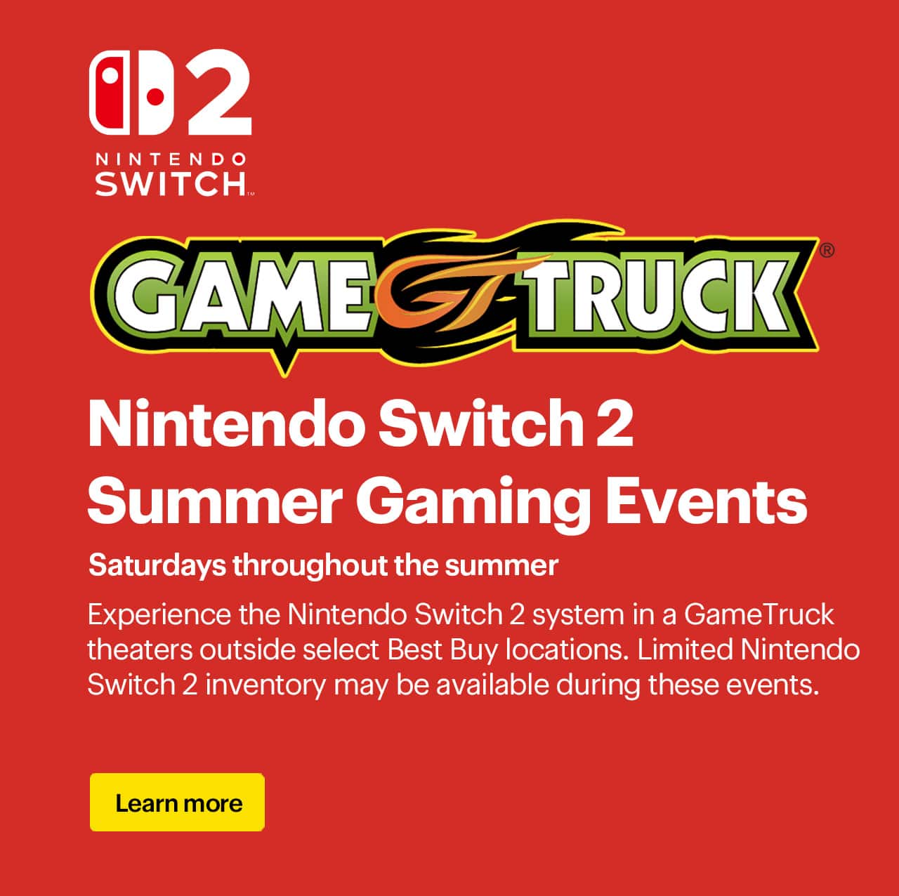 Nintendo Switch 2 summer gaming events. Saturdays throughout the summer. Experience the Nintendo Switch 2 system in a GameTruck theaters outside select Best Buy locations. Limited Nintendo Switch 2 inventory may be available during these events. 