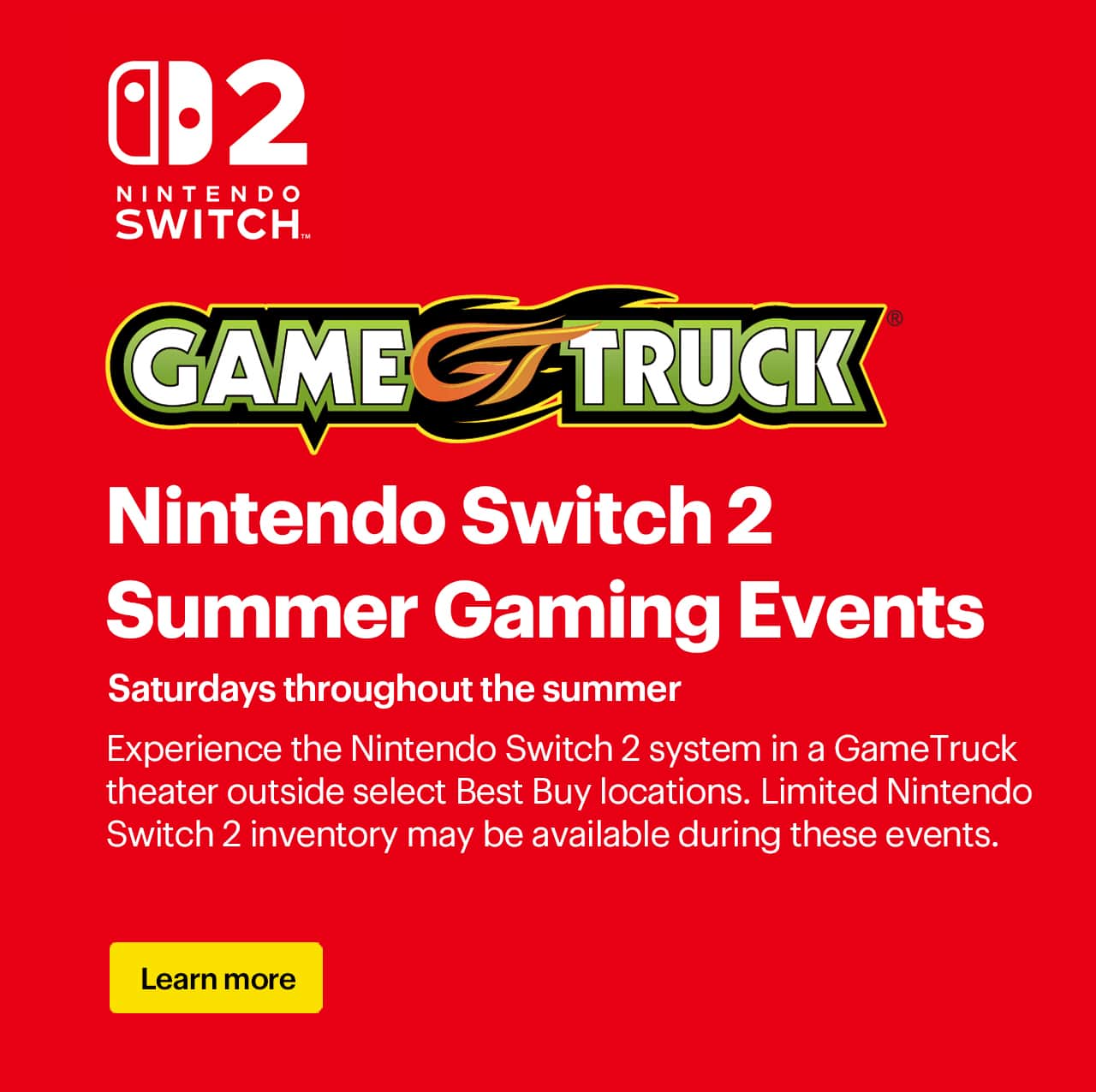 Nintendo Switch 2 summer gaming events. Saturdays throughout the summer. Experience the Nintendo Switch 2 system in a GameTruck theater outside select Best Buy locations. Limited Nintendo Switch 2 inventory may be available during these events. 
