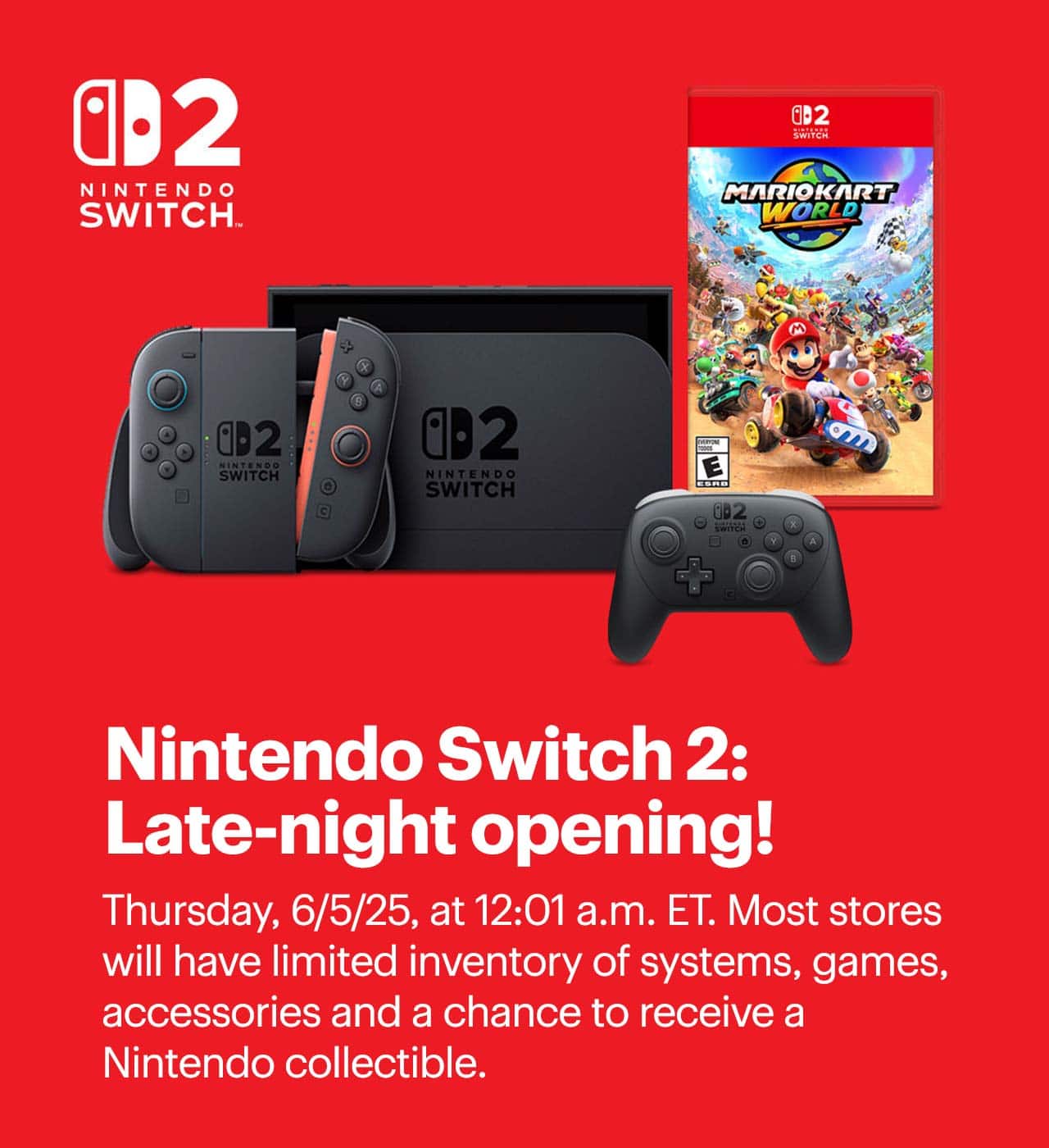 Nintendo Switch 2: Late-night opening. Thursday, 6/5/25, at 12:01 a.m. ET. Most stores will have limited inventory of systems, games, accessories and a chance to receive a Nintendo collectible.