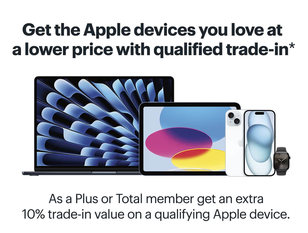 Get the Apple devices you love at a lower price with qualified trade-in. As a My Best Buy Plus or My Best Buy Total member get an extra 10% trade-in value on a qualifying Apple device. Learn more. Reference disclaimer.