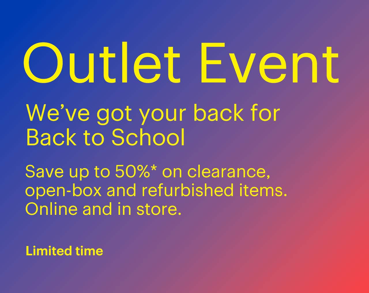 Limited-time Outlet Event. We've got your back for Back to School. Save up to 50% on clearance, open-box and refurbished items. Online and in store. Shop now. Reference disclaimer.