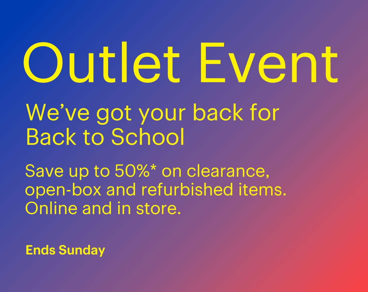 Outlet Event ends Sunday. We've got your back for Back to School. Save up to 50% on clearance, open-box and refurbished items. Online and in store. Shop now. Reference disclaimer.