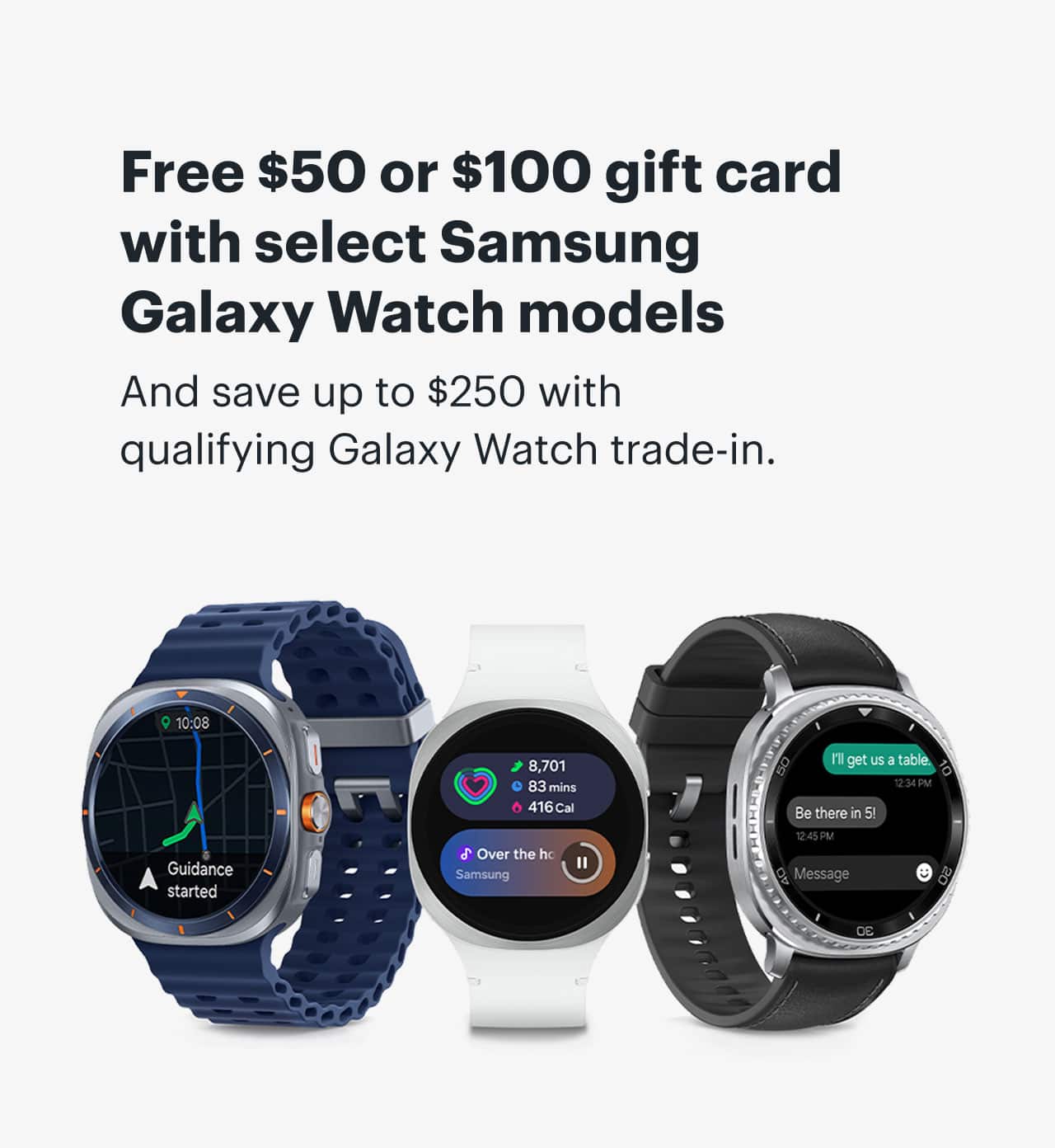 Free $50 or $100 gift card with select Samsung Galaxy Watch models. And save up to $250 with qualifying Galaxy Watch trade-in. 