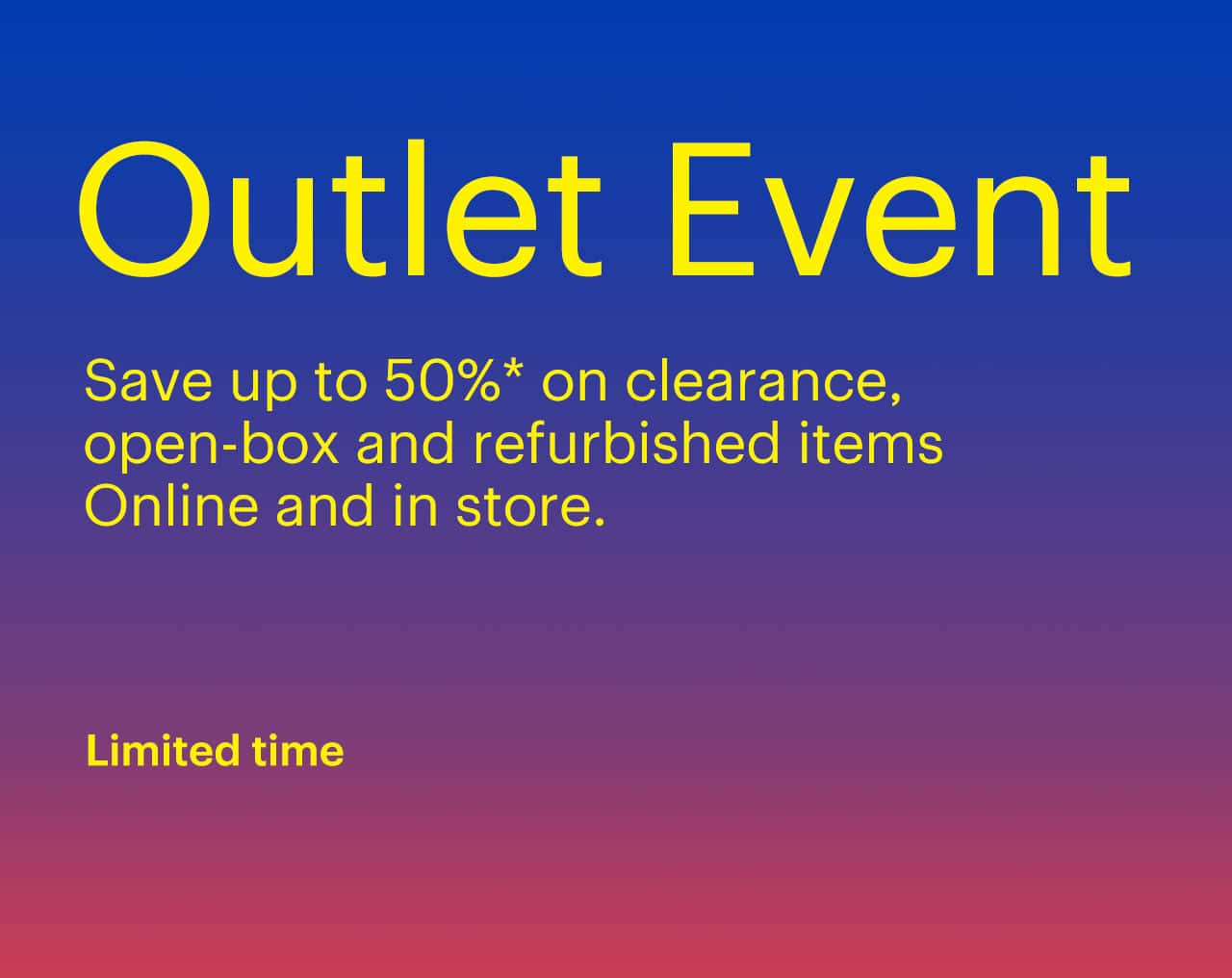 Limited-time Outlet Event. Save up to 50% on clearance, open-box and refurbished items. Online and in store. Reference disclaimer..