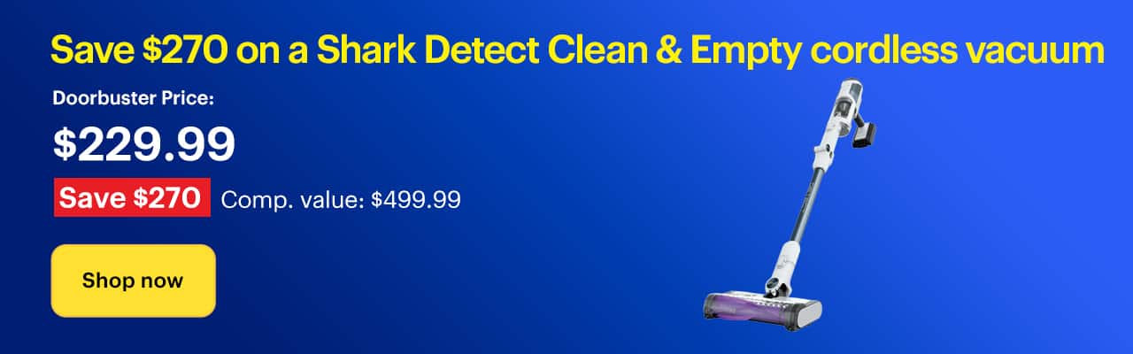 Save $270 on a Shark Detect Clean & Empty cordless vacuum. Doorbuster Price: $229.99. Savings: $270. Comp. Value: $499.99. Shop now.