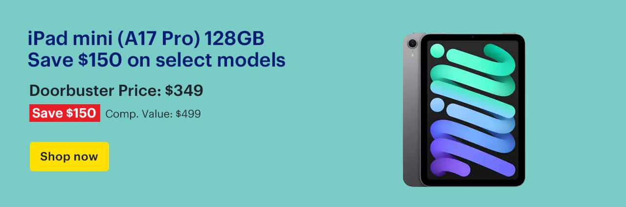 iPad mini (A17 Pro) 128GB. Save $150 on select models. Doorbuster Price: $349. Savings: $150. Comp. Value: $499. Shop now.