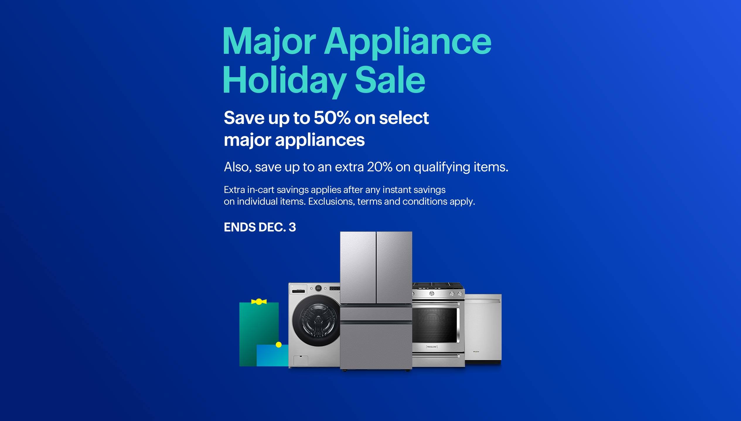 Major appliance holiday sale. Save up to 50% on select major appliances. Also, save up to an extra 20% on qualifying items. Ends December 3. Extra in-cart savings applies after any instant savings on individual items. Exclusions, terms and conditions apply.
