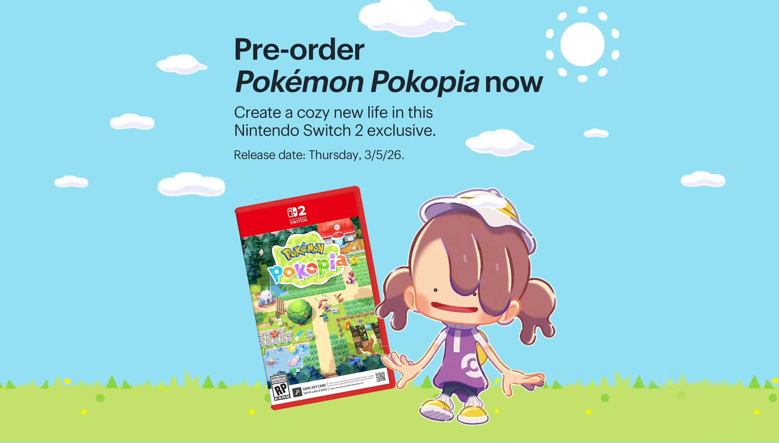 Pre-order Pokémon Pokopia now. Create a cozy new life in this Nintendo Switch 2 exclusive. Release date: Thursday, 3/5/26.