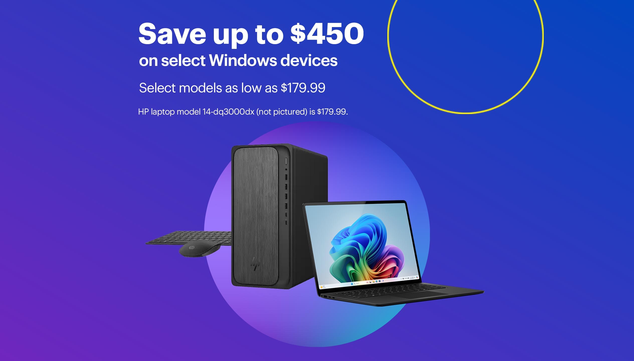 Save up to $400 on select Windows devices. Select models as low as $179.99. HP laptop model 14-dq3000dx (not pictured) is $179.99.
