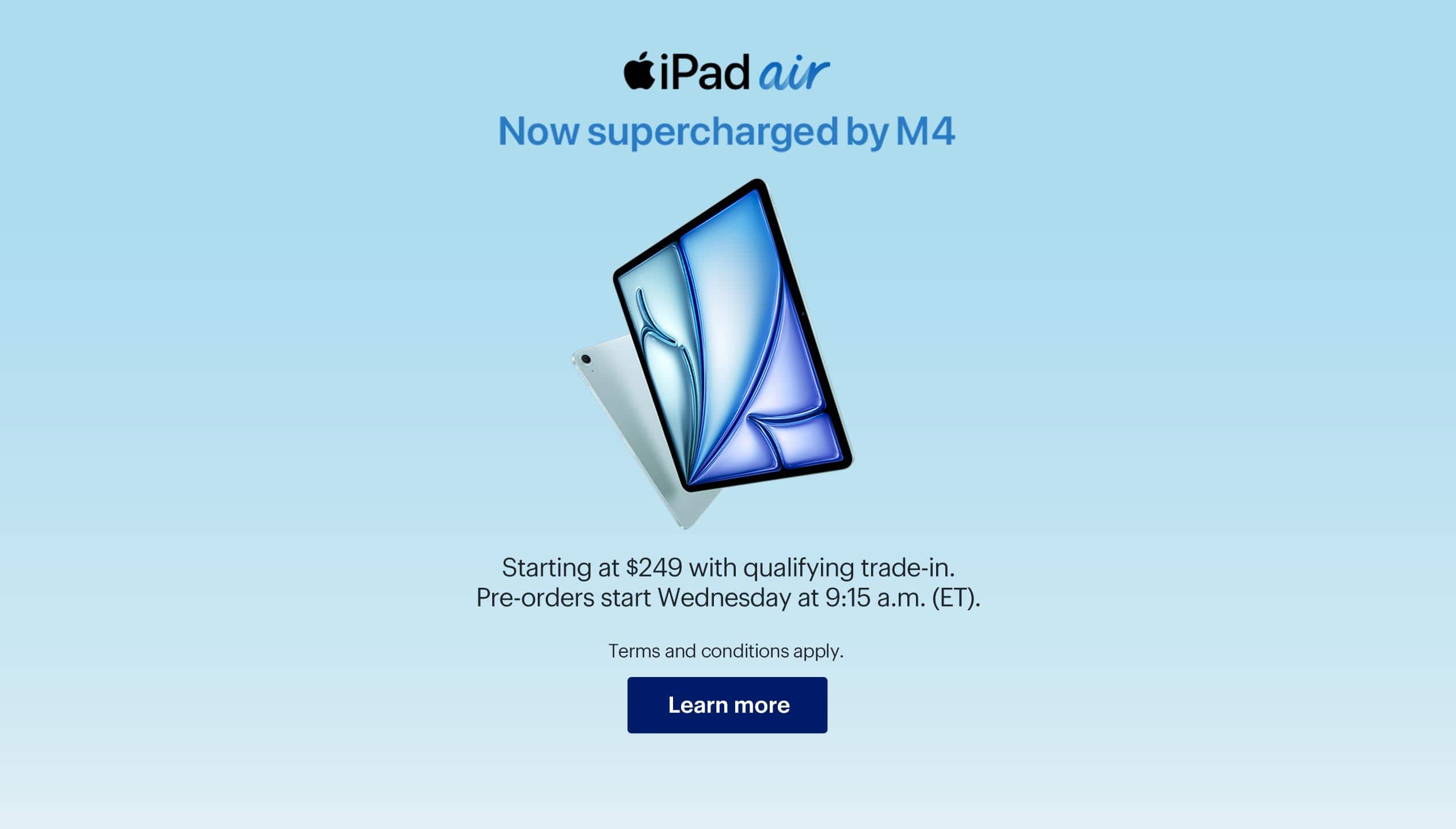 iPad Air now supercharged by M4. Starting at $249 with qualifying trade-in. Pre-orders start Wednesday at 9:15 a.m. (ET). Terms and conditions apply. Learn more.