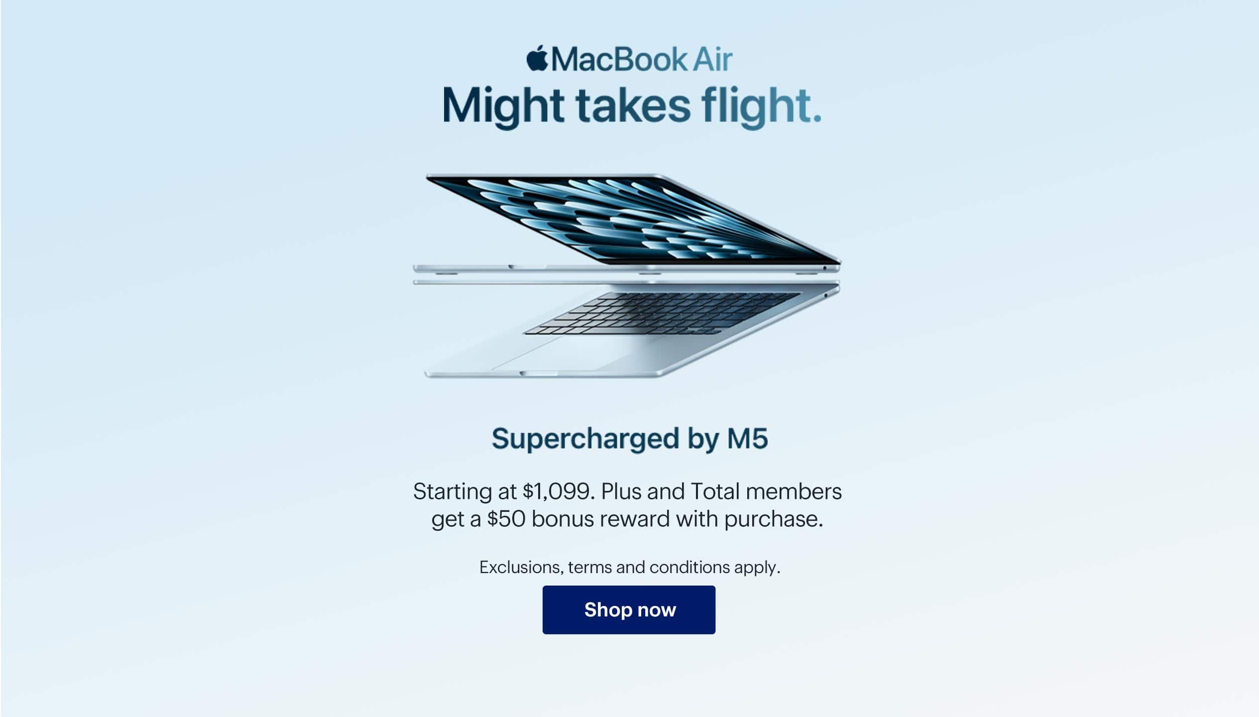 MacBook Air. Might takes flight. Supercharged by M5. Starting at $1,099. Plus and Total members get a $50 bonus reward with purchase. Exclusions, terms and conditions apply. Shop now.
