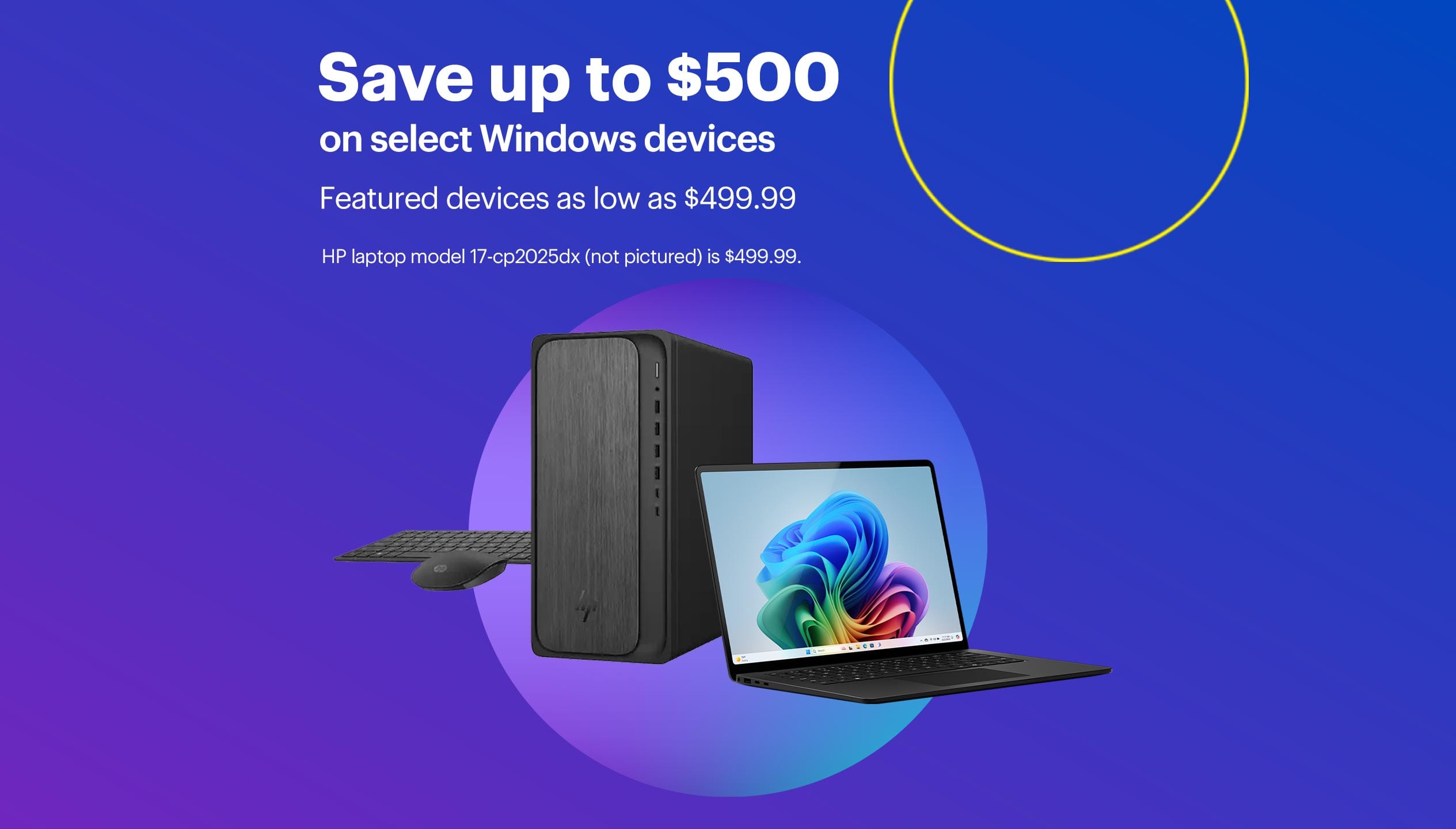 Save up to $500 on select Windows devices. Featured devices as low as $499.99. HP laptop model 17-cp2025dx (not pictured) is $499.99.