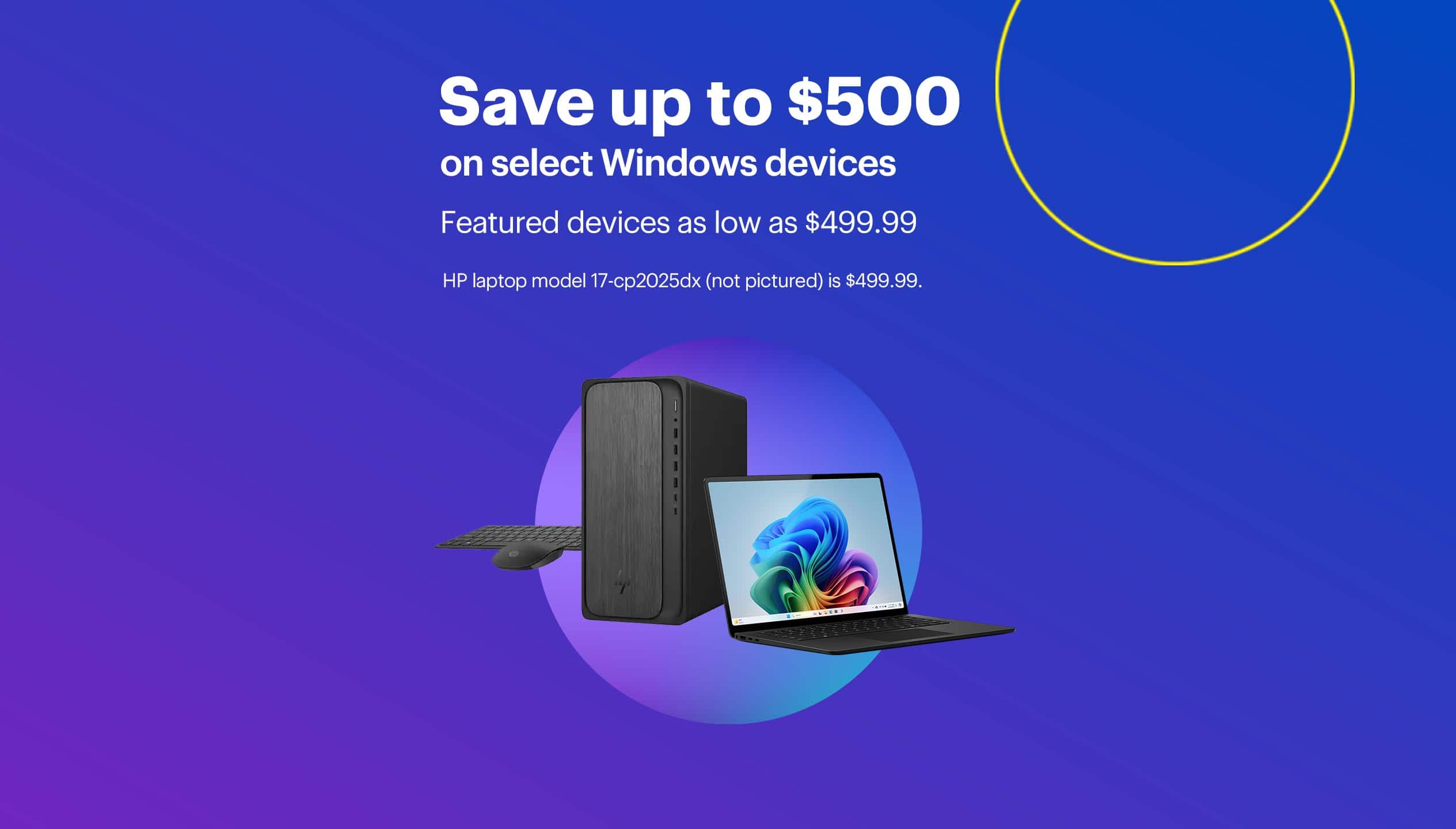 Save up to $500 on select Windows devices. Featured devices as low as $499.99. HP laptop model 17-cp2025dx (not pictured) is $499.99.